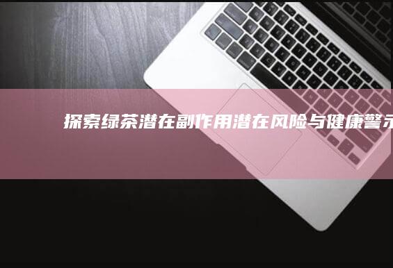 探索绿茶潜在副作用：潜在风险与健康警示